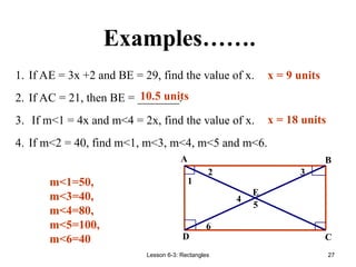 Lesson 6-3: Rectangles 27
Examples…….
1. If AE = 3x +2 and BE = 29, find the value of x.
2. If AC = 21, then BE = _______.
3. If m<1 = 4x and m<4 = 2x, find the value of x.
4. If m<2 = 40, find m<1, m<3, m<4, m<5 and m<6.
m<1=50,
m<3=40,
m<4=80,
m<5=100,
m<6=40
10.5 units
x = 9 units
x = 18 units
6
5
4
3
2
1
E
D C
B
A
 