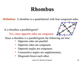 Lesson 6-4: Rhombus & Square 29
Rhombus
Definition: A rhombus is a quadrilateral with four congruent sides.
Since a rhombus is a parallelogram the following are true:
• Opposite sides are parallel.
• Opposite sides are congruent.
• Opposite angles are congruent.
• Consecutive angles are supplementary.
• Diagonals bisect each other.
≡
≡
Is a rhombus a parallelogram?
Yes, since opposite sides are congruent.
 