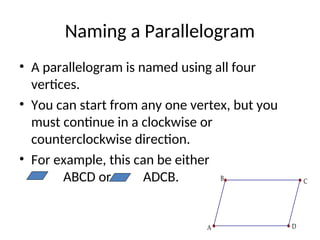 Naming a Parallelogram
• A parallelogram is named using all four
vertices.
• You can start from any one vertex, but you
must continue in a clockwise or
counterclockwise direction.
• For example, this can be either
ABCD or ADCB. C
B
A D
 