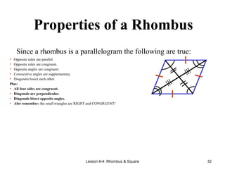 Lesson 6-4: Rhombus & Square 32
Properties of a Rhombus
.
Since a rhombus is a parallelogram the following are true:
• Opposite sides are parallel.
• Opposite sides are congruent.
• Opposite angles are congruent.
• Consecutive angles are supplementary.
• Diagonals bisect each other.
Plus:
• All four sides are congruent.
• Diagonals are perpendicular.
• Diagonals bisect opposite angles.
• Also remember: the small triangles are RIGHT and CONGRUENT!
≡
≡
 
