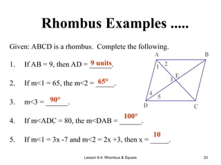 Lesson 6-4: Rhombus & Square 33
Rhombus Examples .....
Given: ABCD is a rhombus. Complete the following.
1. If AB = 9, then AD = ______.
2. If m<1 = 65, the m<2 = _____.
3. m<3 = ______.
4. If m<ADC = 80, the m<DAB = ______.
5. If m<1 = 3x -7 and m<2 = 2x +3, then x = _____.
5
4
3
2
1
E
D C
B
A
9 units
65°
90°
100°
10
 
