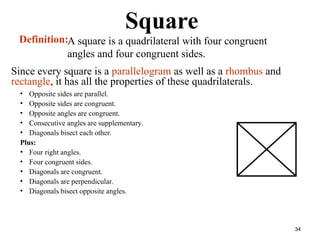 34
Square
• Opposite sides are parallel.
• Opposite sides are congruent.
• Opposite angles are congruent.
• Consecutive angles are supplementary.
• Diagonals bisect each other.
Plus:
• Four right angles.
• Four congruent sides.
• Diagonals are congruent.
• Diagonals are perpendicular.
• Diagonals bisect opposite angles.
Definition:A square is a quadrilateral with four congruent
angles and four congruent sides.
Since every square is a parallelogram as well as a rhombus and
rectangle, it has all the properties of these quadrilaterals.
 