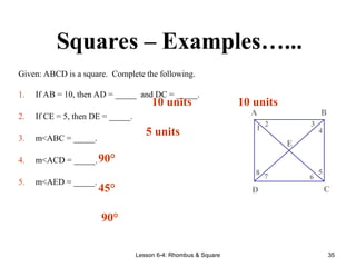 Lesson 6-4: Rhombus & Square 35
Squares – Examples…...
Given: ABCD is a square. Complete the following.
1. If AB = 10, then AD = _____ and DC = _____.
2. If CE = 5, then DE = _____.
3. m<ABC = _____.
4. m<ACD = _____.
5. m<AED = _____.
8 7 6
5
4
3
2
1
E
D C
B
A
10 units 10 units
5 units
90°
45°
90°
 
