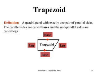 Lesson 6-5: Trapezoid & Kites 37
Trapezoid
A quadrilateral with exactly one pair of parallel sides.
Definition:
Base
Leg Trapezoid
The parallel sides are called bases and the non-parallel sides are
called legs.
Leg
Base
 