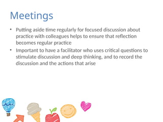 Meetings
• Putting aside time regularly for focused discussion about
practice with colleagues helps to ensure that reflection
becomes regular practice
• Important to have a facilitator who uses critical questions to
stimulate discussion and deep thinking, and to record the
discussion and the actions that arise
 