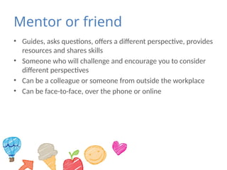 Mentor or friend
• Guides, asks questions, offers a different perspective, provides
resources and shares skills
• Someone who will challenge and encourage you to consider
different perspectives
• Can be a colleague or someone from outside the workplace
• Can be face-to-face, over the phone or online
 