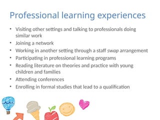 Professional learning experiences
• Visiting other settings and talking to professionals doing
similar work
• Joining a network
• Working in another setting through a staff swap arrangement
• Participating in professional learning programs
• Reading literature on theories and practice with young
children and families
• Attending conferences
• Enrolling in formal studies that lead to a qualification
 
