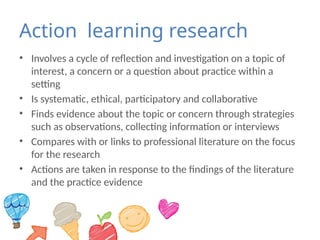 Action learning research
• Involves a cycle of reflection and investigation on a topic of
interest, a concern or a question about practice within a
setting
• Is systematic, ethical, participatory and collaborative
• Finds evidence about the topic or concern through strategies
such as observations, collecting information or interviews
• Compares with or links to professional literature on the focus
for the research
• Actions are taken in response to the findings of the literature
and the practice evidence
 
