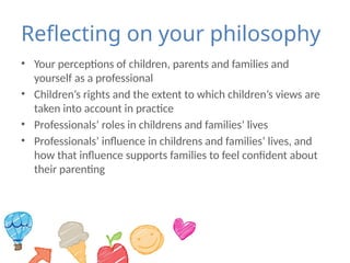 Reflecting on your philosophy
• Your perceptions of children, parents and families and
yourself as a professional
• Children’s rights and the extent to which children’s views are
taken into account in practice
• Professionals’ roles in childrens and families’ lives
• Professionals’ influence in childrens and families’ lives, and
how that influence supports families to feel confident about
their parenting
 