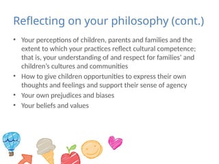 Reflecting on your philosophy (cont.)
• Your perceptions of children, parents and families and the
extent to which your practices reflect cultural competence;
that is, your understanding of and respect for families’ and
children’s cultures and communities
• How to give children opportunities to express their own
thoughts and feelings and support their sense of agency
• Your own prejudices and biases
• Your beliefs and values
 