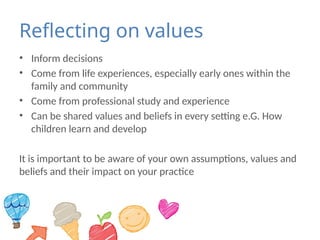 Reflecting on values
• Inform decisions
• Come from life experiences, especially early ones within the
family and community
• Come from professional study and experience
• Can be shared values and beliefs in every setting e.G. How
children learn and develop
It is important to be aware of your own assumptions, values and
beliefs and their impact on your practice
 