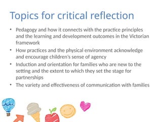 Topics for critical reflection
• Pedagogy and how it connects with the practice principles
and the learning and development outcomes in the Victorian
framework
• How practices and the physical environment acknowledge
and encourage children’s sense of agency
• Induction and orientation for families who are new to the
setting and the extent to which they set the stage for
partnerships
• The variety and effectiveness of communication with families
 
