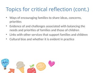 Topics for critical reflection (cont.)
• Ways of encouraging families to share ideas, concerns,
priorities
• Evidence of and challenges associated with balancing the
needs and priorities of families and those of children
• Links with other services that support families and children
• Cultural bias and whether it is evident in practice
 