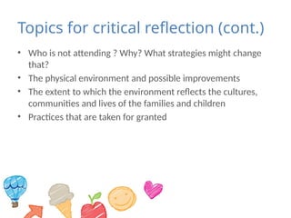 Topics for critical reflection (cont.)
• Who is not attending ? Why? What strategies might change
that?
• The physical environment and possible improvements
• The extent to which the environment reflects the cultures,
communities and lives of the families and children
• Practices that are taken for granted
 