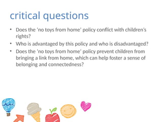 critical questions
• Does the ‘no toys from home’ policy conflict with children’s
rights?
• Who is advantaged by this policy and who is disadvantaged?
• Does the ‘no toys from home’ policy prevent children from
bringing a link from home, which can help foster a sense of
belonging and connectedness?
 