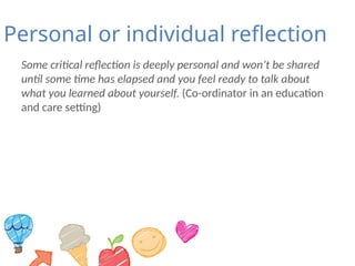 Personal or individual reflection
Some critical reflection is deeply personal and won’t be shared
until some time has elapsed and you feel ready to talk about
what you learned about yourself. (Co-ordinator in an education
and care setting)
 