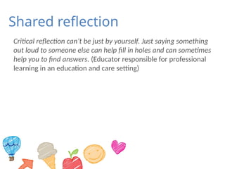 Shared reflection
Critical reflection can’t be just by yourself. Just saying something
out loud to someone else can help fill in holes and can sometimes
help you to find answers. (Educator responsible for professional
learning in an education and care setting)
 