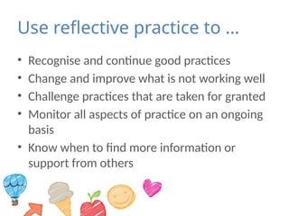 Use reflective practice to …
• Recognise and continue good practices
• Change and improve what is not working well
• Challenge practices that are taken for granted
• Monitor all aspects of practice on an ongoing
basis
• Know when to find more information or
support from others
 
