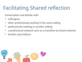 Facilitating Shared reflection
Conversation and debate with:
• colleagues
• other professionals working in the same setting
• professionals working in another setting
• a professional network such as a transition to school network
• families and children
 