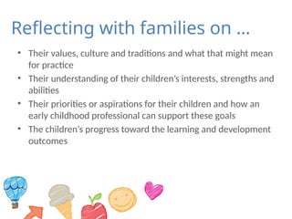 Reflecting with families on …
• Their values, culture and traditions and what that might mean
for practice
• Their understanding of their children’s interests, strengths and
abilities
• Their priorities or aspirations for their children and how an
early childhood professional can support these goals
• The children’s progress toward the learning and development
outcomes
 