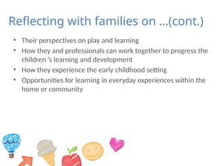 Reflecting with families on …(cont.)
• Their perspectives on play and learning
• How they and professionals can work together to progress the
children ’s learning and development
• How they experience the early childhood setting
• Opportunities for learning in everyday experiences within the
home or community
 
