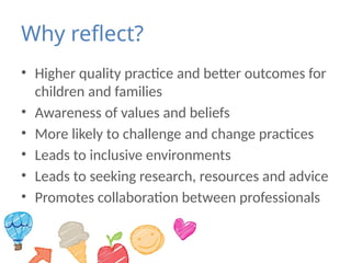 Why reflect?
• Higher quality practice and better outcomes for
children and families
• Awareness of values and beliefs
• More likely to challenge and change practices
• Leads to inclusive environments
• Leads to seeking research, resources and advice
• Promotes collaboration between professionals
 