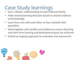 Case Study learnings
• Gain a deeper understanding of each child and family
• Make shared planning decisions based on shared evidence
and knowledge
• Learn from and with each other as they maintain their
specialism
• Work together with families and children to ensure that long
and short term learning and development goals are achieved
• Embed an ongoing approach to evaluation and assessment
 