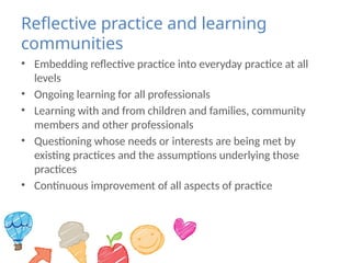 Reflective practice and learning
communities
• Embedding reflective practice into everyday practice at all
levels
• Ongoing learning for all professionals
• Learning with and from children and families, community
members and other professionals
• Questioning whose needs or interests are being met by
existing practices and the assumptions underlying those
practices
• Continuous improvement of all aspects of practice
 
