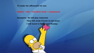 To make the affirmative we use:
Subject + will + verb (base form) + complement
Examples: He will play tomorrow
They will study French in two years.
I will travel to Spain next Sunday.
 