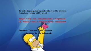 To make the negative we just add not to the previous
formula or replace will by won’t
Subject + will + not + verb (base form) + complement
Or Subject + won’t + verb (base form) + complement
Examples: They won’t fight tomorrow
I will not do your homework.
 