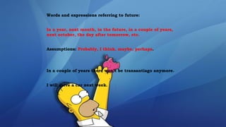 Words and expressions referring to future:
In a year, next month, in the future, in a couple of years,
next october, the day after tomorrow, etc.
Assumptions: Probably, I think, maybe, perhaps.
In a couple of years there won’t be transantiago anymore.
I will drive a car next week.
 