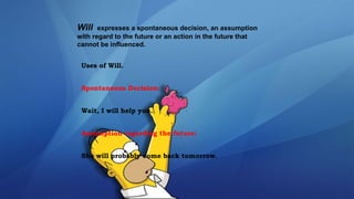 Will expresses a spontaneous decision, an assumption
with regard to the future or an action in the future that
cannot be influenced.
Uses of Will.
Spontaneous Decision:
Wait, I will help you.
Assumption regarding the future:
She will probably come back tomorrow.
 
