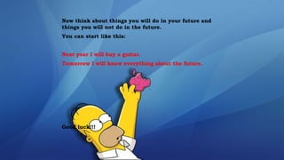 Now think about things you will do in your future and
things you will not do in the future.
You can start like this:
Next year I will buy a guitar.
Tomorrow I will know everything about the future.
Good luck!!!
 