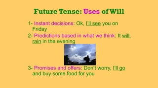 1- Instant decisions: Ok, I’ll see you on
Friday
2- Predictions based in what we think: It will
rain in the evening
3- Promises and offers: Don’t worry, I’ll go
and buy some food for you
Future Tense: Uses ofWill
 