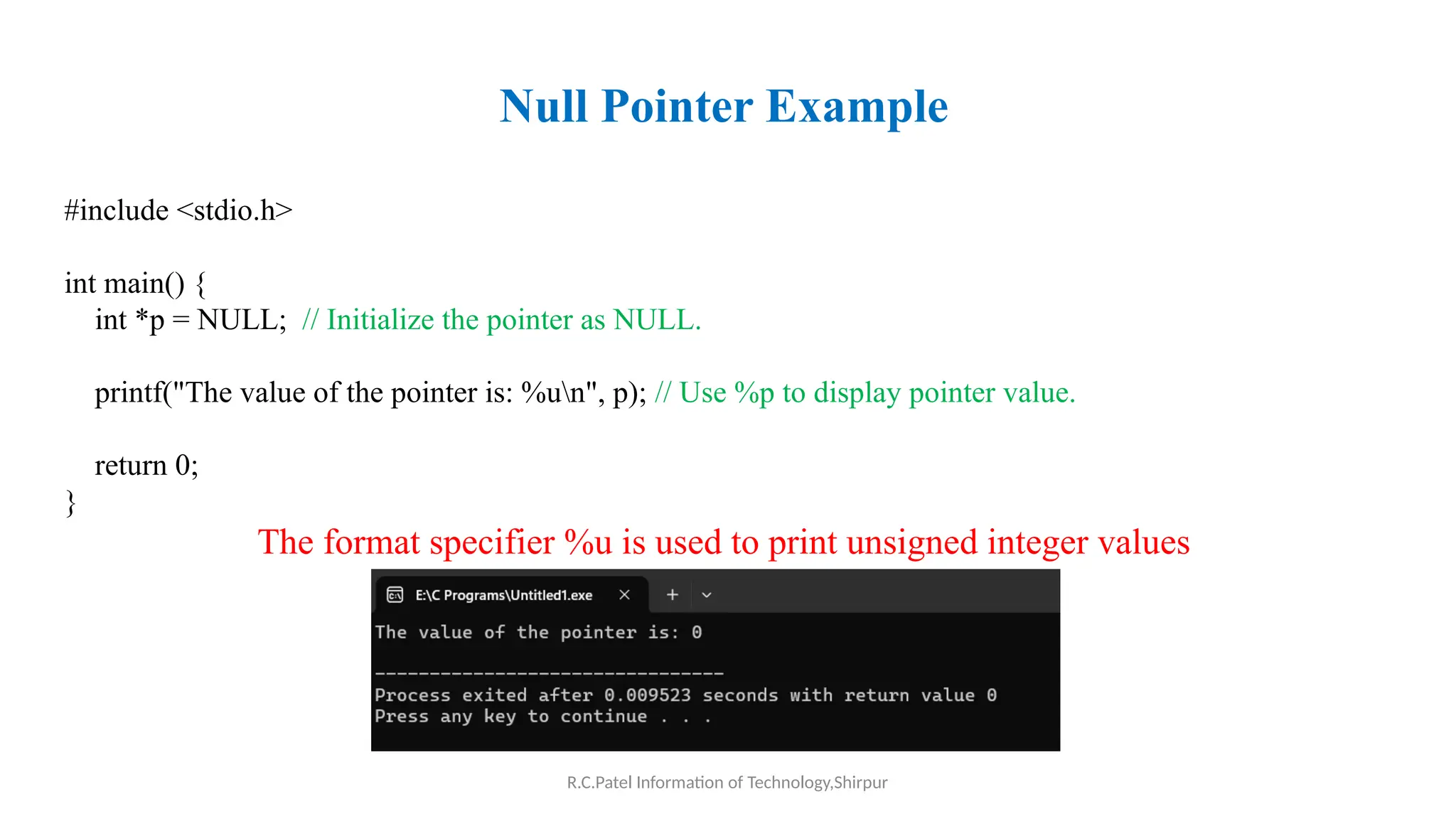 R.C.Patel Information of Technology,Shirpur
Null Pointer Example
#include <stdio.h>
int main() {
int *p = NULL; // Initialize the pointer as NULL.
printf("The value of the pointer is: %un", p); // Use %p to display pointer value.
return 0;
}
The format specifier %u is used to print unsigned integer values
 