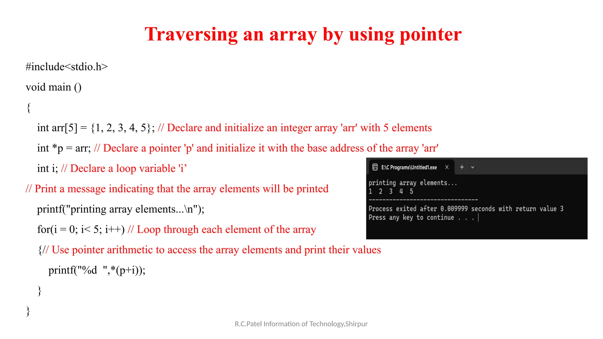 R.C.Patel Information of Technology,Shirpur
Traversing an array by using pointer
#include<stdio.h>
void main ()
{
int arr[5] = {1, 2, 3, 4, 5}; // Declare and initialize an integer array 'arr' with 5 elements
int *p = arr; // Declare a pointer 'p' and initialize it with the base address of the array 'arr'
int i; // Declare a loop variable 'i’
// Print a message indicating that the array elements will be printed
printf("printing array elements...n");
for(i = 0; i< 5; i++) // Loop through each element of the array
{// Use pointer arithmetic to access the array elements and print their values
printf("%d ",*(p+i));
}
}
 