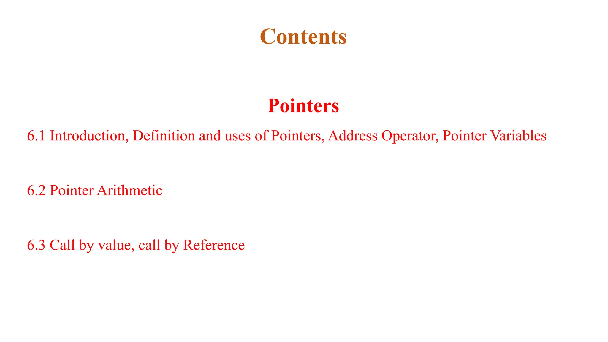 Contents
Pointers
6.1 Introduction, Definition and uses of Pointers, Address Operator, Pointer Variables
6.2 Pointer Arithmetic
6.3 Call by value, call by Reference
 