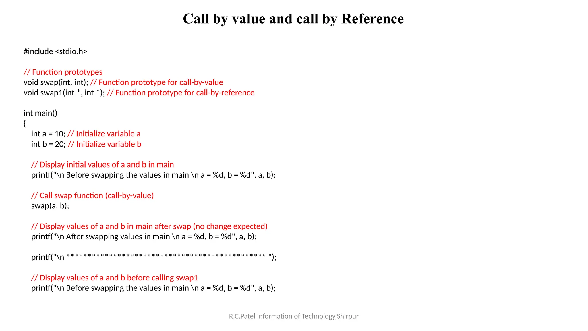 R.C.Patel Information of Technology,Shirpur
Call by value and call by Reference
#include <stdio.h>
// Function prototypes
void swap(int, int); // Function prototype for call-by-value
void swap1(int *, int *); // Function prototype for call-by-reference
int main()
{
int a = 10; // Initialize variable a
int b = 20; // Initialize variable b
// Display initial values of a and b in main
printf("n Before swapping the values in main n a = %d, b = %d", a, b);
// Call swap function (call-by-value)
swap(a, b);
// Display values of a and b in main after swap (no change expected)
printf("n After swapping values in main n a = %d, b = %d", a, b);
printf("n *********************************************** ");
// Display values of a and b before calling swap1
printf("n Before swapping the values in main n a = %d, b = %d", a, b);
 