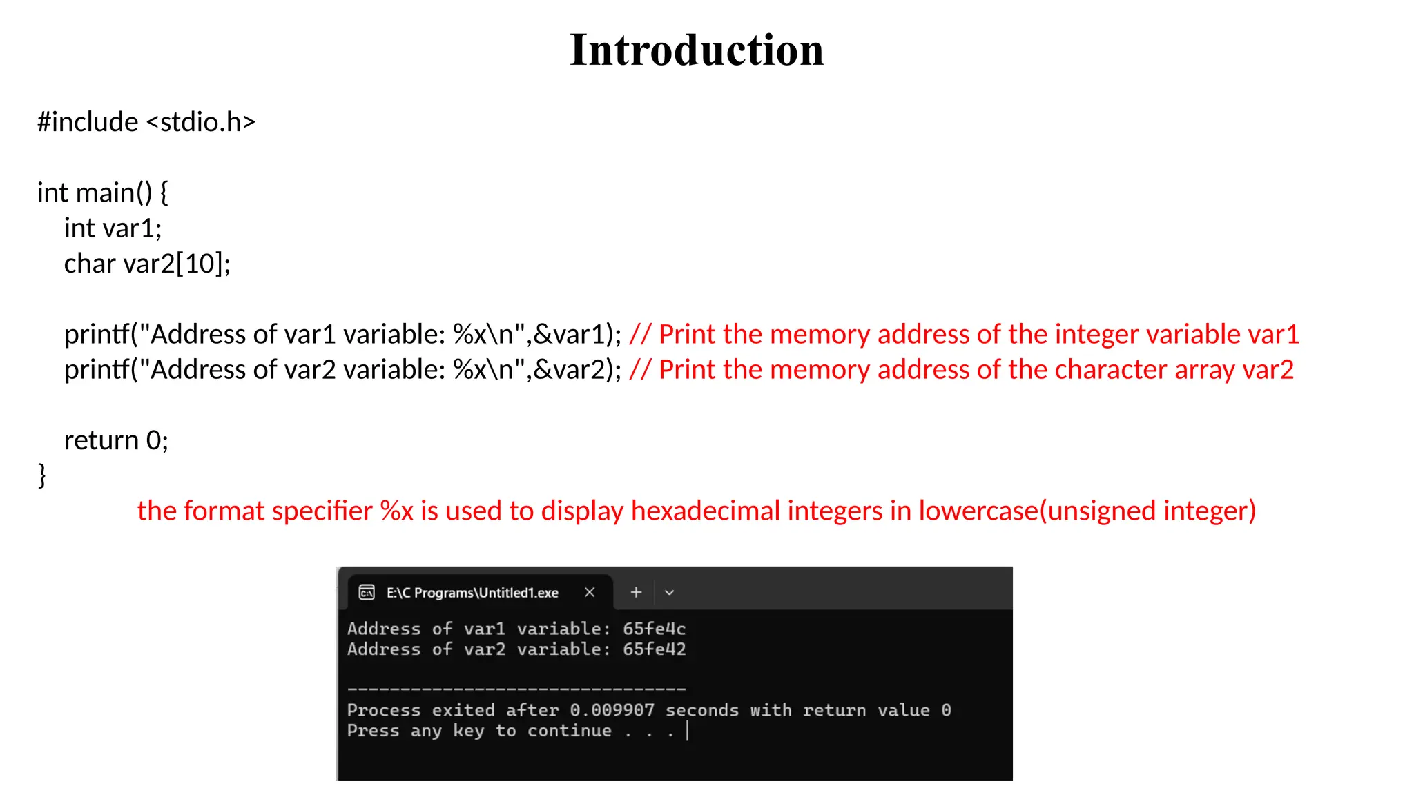 Introduction
#include <stdio.h>
int main() {
int var1;
char var2[10];
printf("Address of var1 variable: %xn",&var1); // Print the memory address of the integer variable var1
printf("Address of var2 variable: %xn",&var2); // Print the memory address of the character array var2
return 0;
}
the format specifier %x is used to display hexadecimal integers in lowercase(unsigned integer)
 