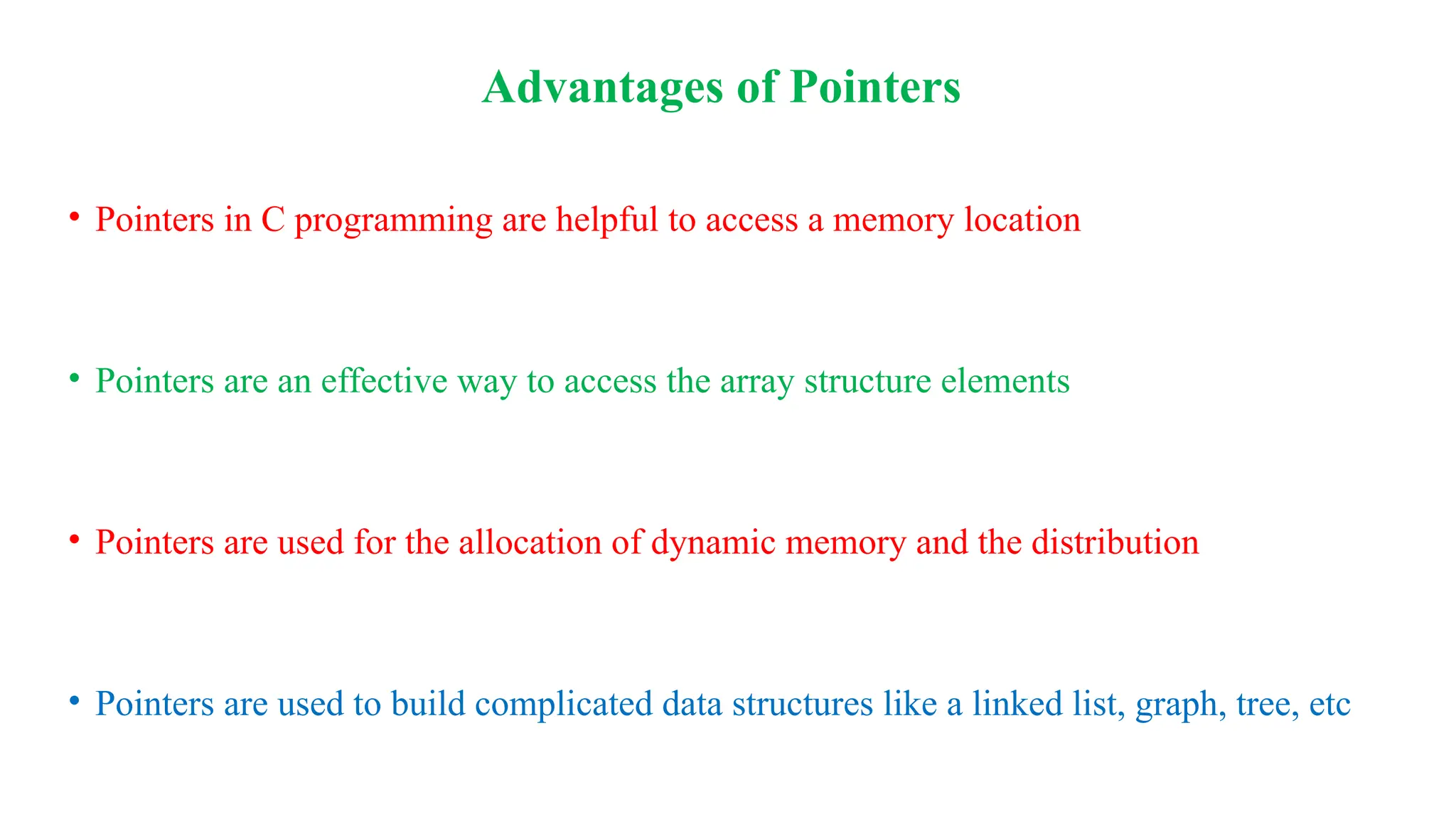 Advantages of Pointers
• Pointers in C programming are helpful to access a memory location
• Pointers are an effective way to access the array structure elements
• Pointers are used for the allocation of dynamic memory and the distribution
• Pointers are used to build complicated data structures like a linked list, graph, tree, etc
 