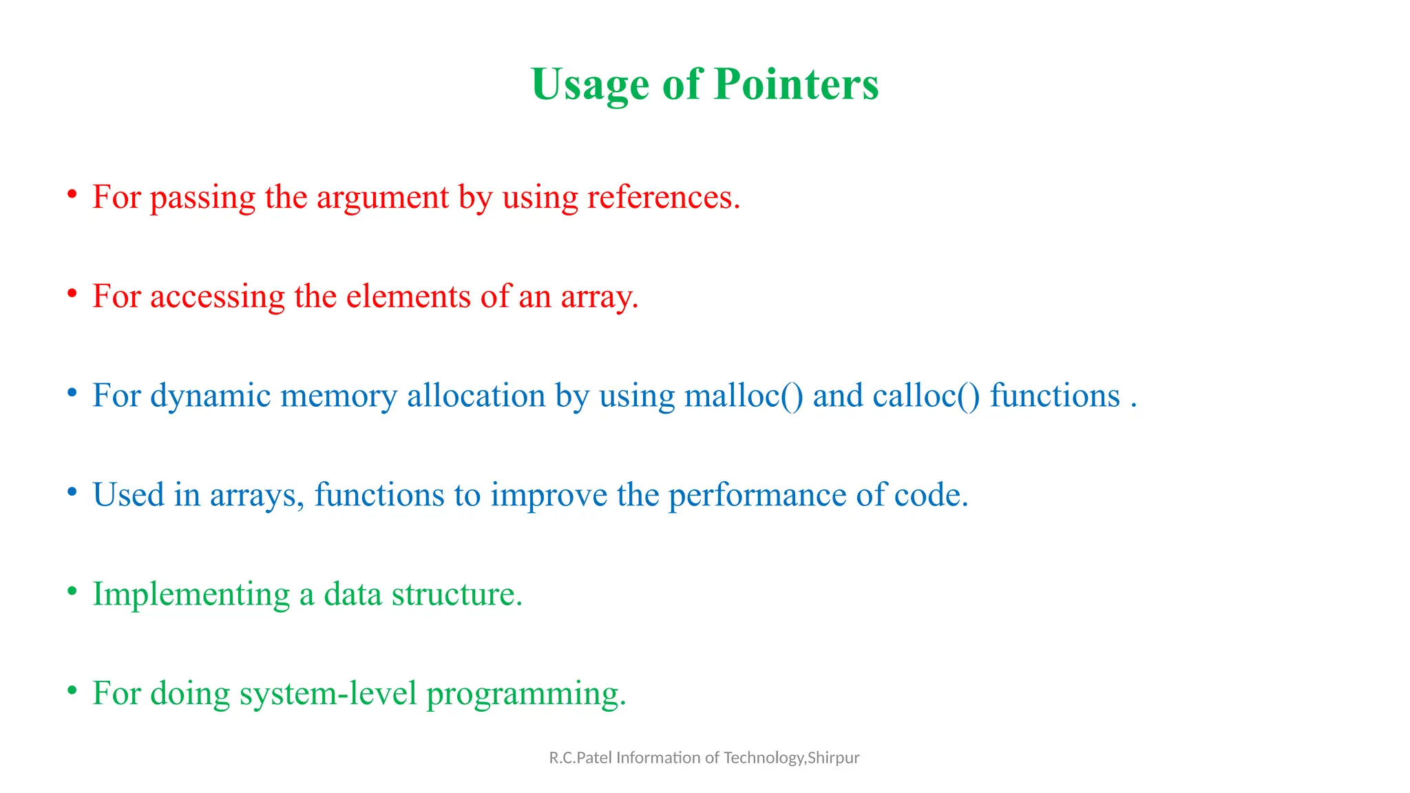 R.C.Patel Information of Technology,Shirpur
Usage of Pointers
• For passing the argument by using references.
• For accessing the elements of an array.
• For dynamic memory allocation by using malloc() and calloc() functions .
• Used in arrays, functions to improve the performance of code.
• Implementing a data structure.
• For doing system-level programming.
 