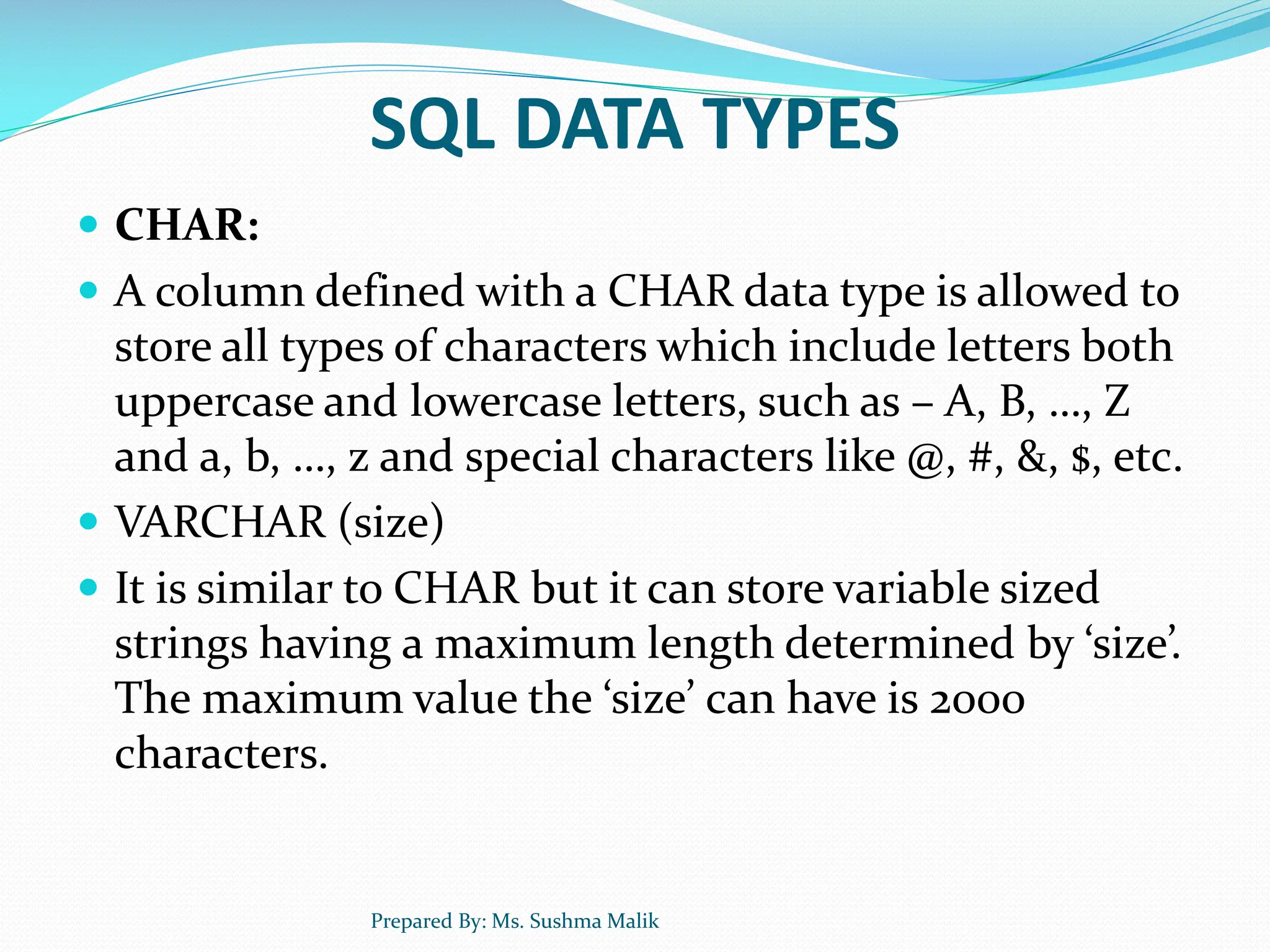 SQL DATA TYPES  CHAR:  A column defined with a CHAR data type is allowed to store all types of characters which include letters both uppercase and lowercase letters, such as – A, B, …, Z and a, b, …, z and special characters like @, #, &, $, etc.  VARCHAR (size)  It is similar to CHAR but it can store variable sized strings having a maximum length determined by ‘size’. The maximum value the ‘size’ can have is 2000 characters. Prepared By: Ms. Sushma Malik 