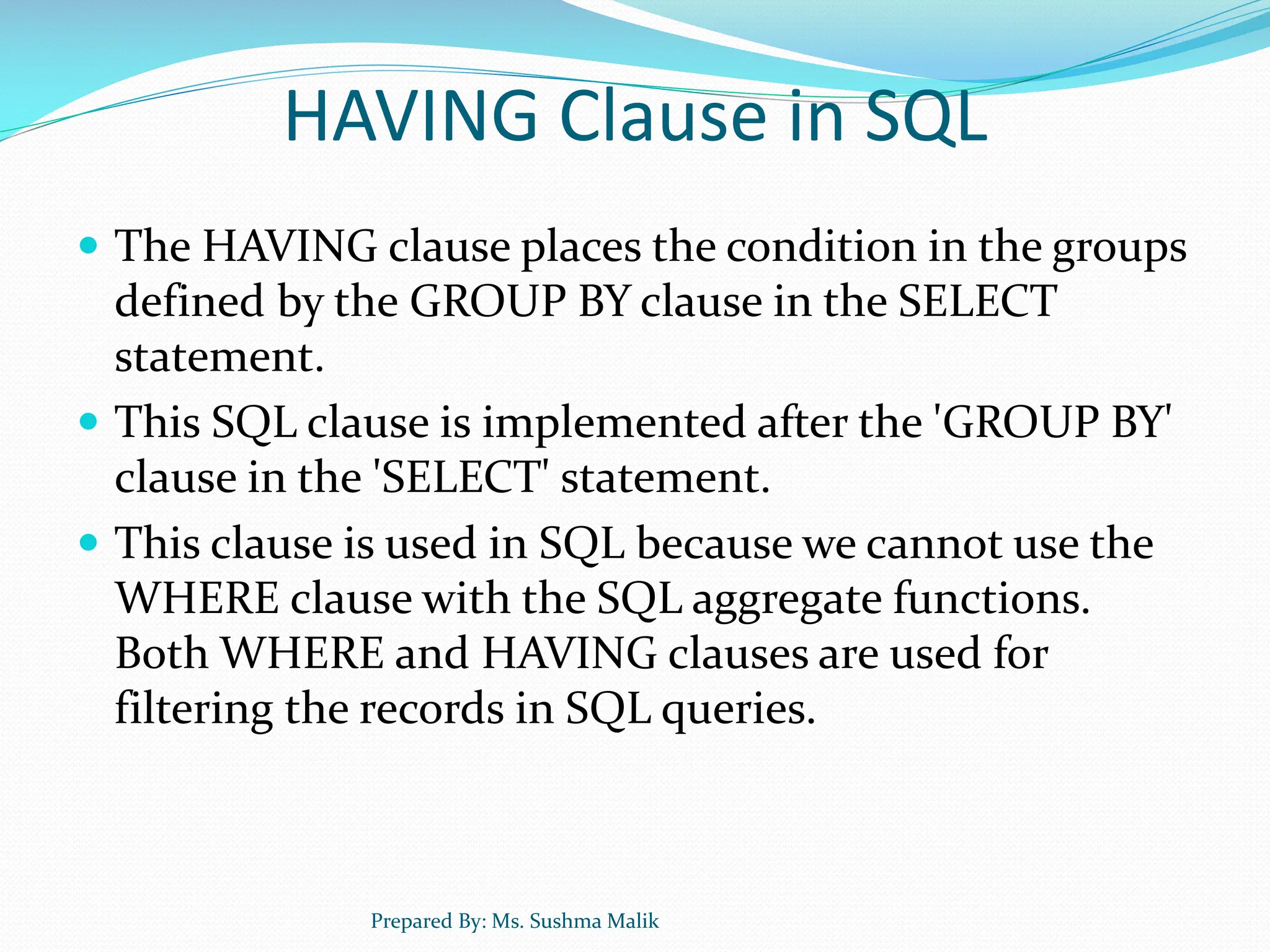 HAVING Clause in SQL  The HAVING clause places the condition in the groups defined by the GROUP BY clause in the SELECT statement.  This SQL clause is implemented after the 'GROUP BY' clause in the 'SELECT' statement.  This clause is used in SQL because we cannot use the WHERE clause with the SQL aggregate functions. Both WHERE and HAVING clauses are used for filtering the records in SQL queries. Prepared By: Ms. Sushma Malik 