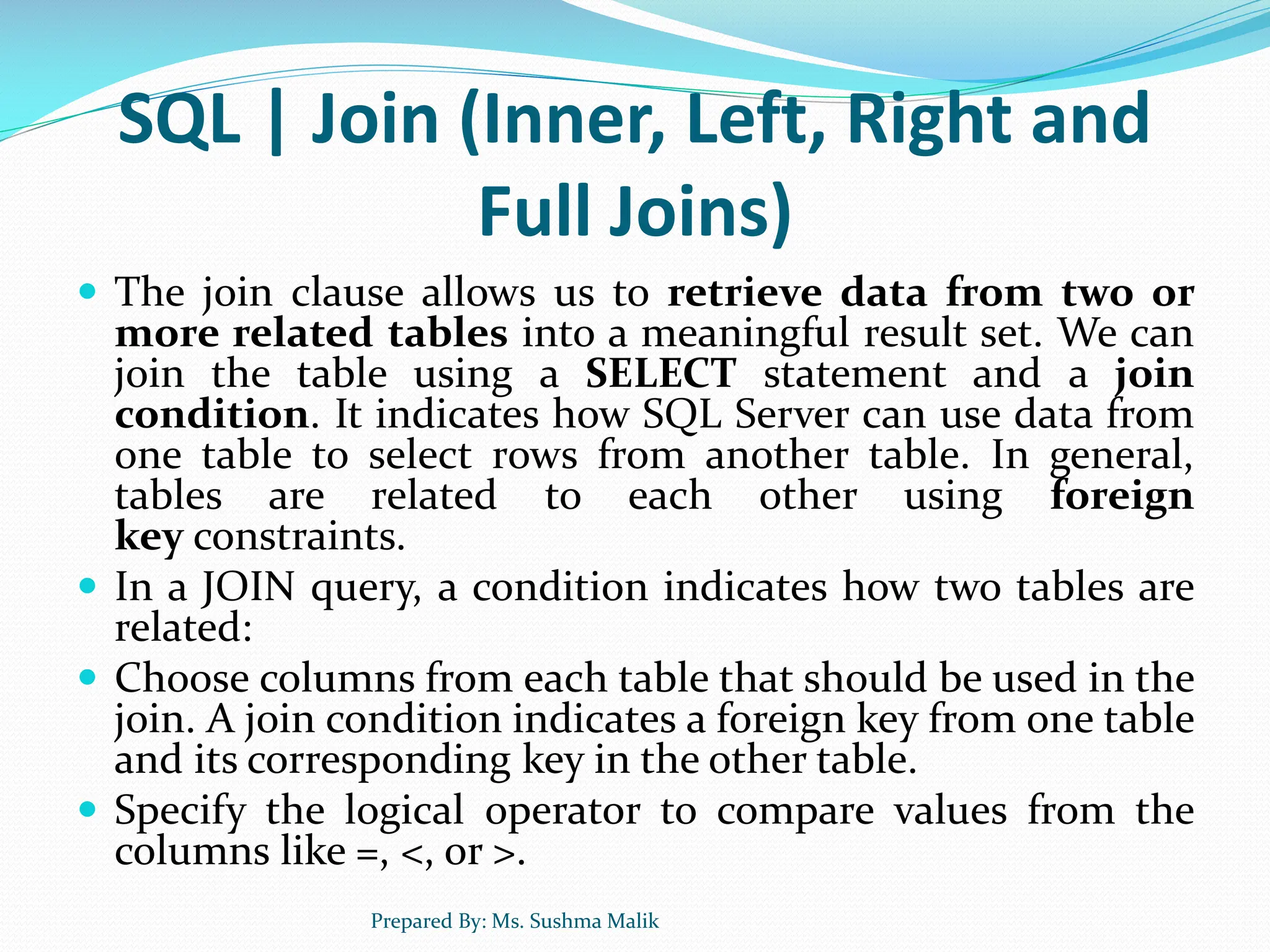 SQL | Join (Inner, Left, Right and Full Joins)  The join clause allows us to retrieve data from two or more related tables into a meaningful result set. We can join the table using a SELECT statement and a join condition. It indicates how SQL Server can use data from one table to select rows from another table. In general, tables are related to each other using foreign key constraints.  In a JOIN query, a condition indicates how two tables are related:  Choose columns from each table that should be used in the join. A join condition indicates a foreign key from one table and its corresponding key in the other table.  Specify the logical operator to compare values from the columns like =, <, or >. Prepared By: Ms. Sushma Malik 