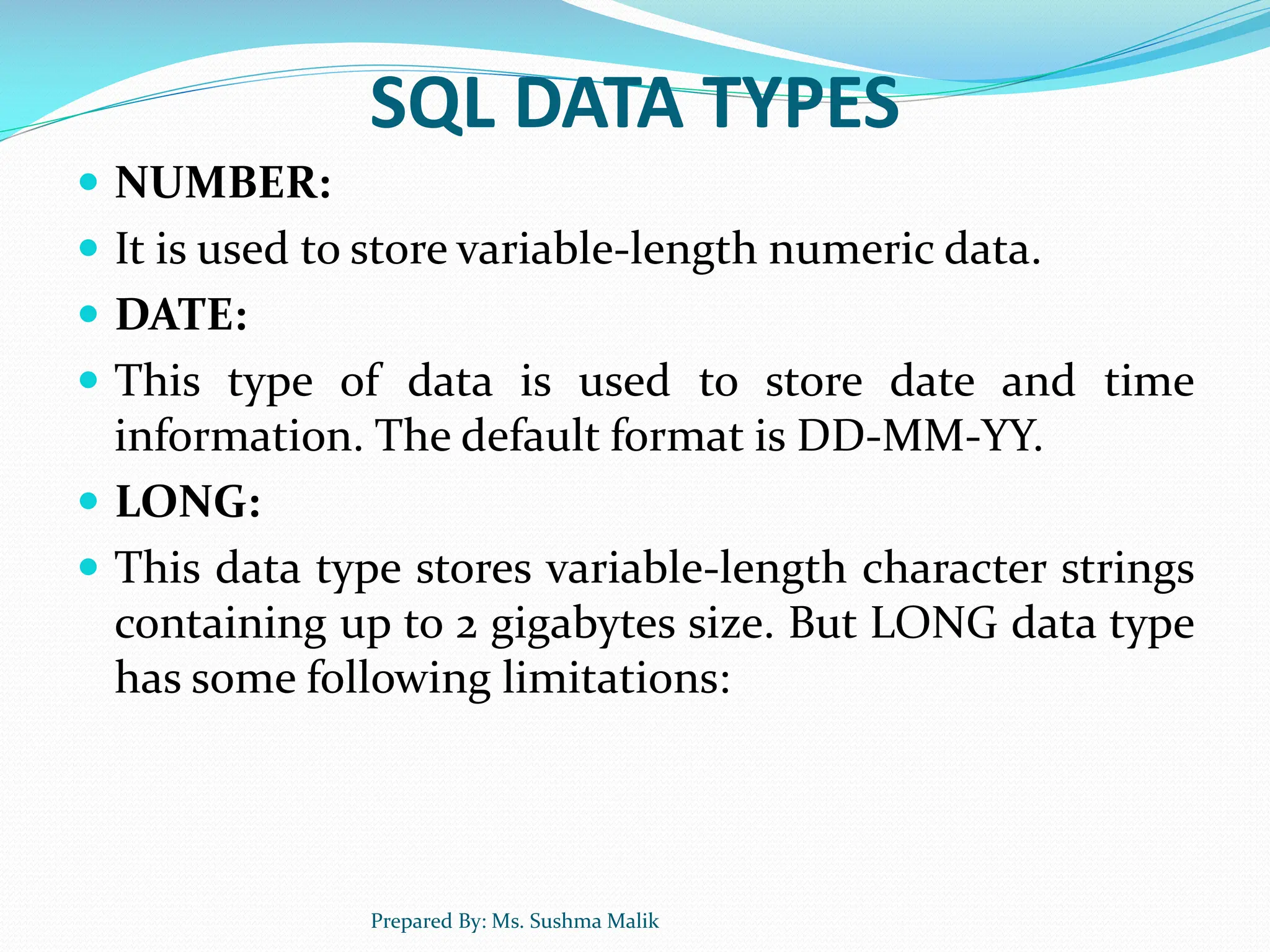 SQL DATA TYPES  NUMBER:  It is used to store variable-length numeric data.  DATE:  This type of data is used to store date and time information. The default format is DD-MM-YY.  LONG:  This data type stores variable-length character strings containing up to 2 gigabytes size. But LONG data type has some following limitations: Prepared By: Ms. Sushma Malik 