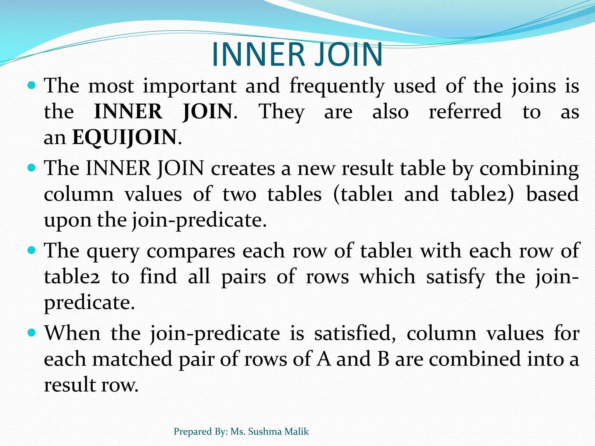 INNER JOIN  The most important and frequently used of the joins is the INNER JOIN. They are also referred to as an EQUIJOIN.  The INNER JOIN creates a new result table by combining column values of two tables (table1 and table2) based upon the join-predicate.  The query compares each row of table1 with each row of table2 to find all pairs of rows which satisfy the join- predicate.  When the join-predicate is satisfied, column values for each matched pair of rows of A and B are combined into a result row. Prepared By: Ms. Sushma Malik 