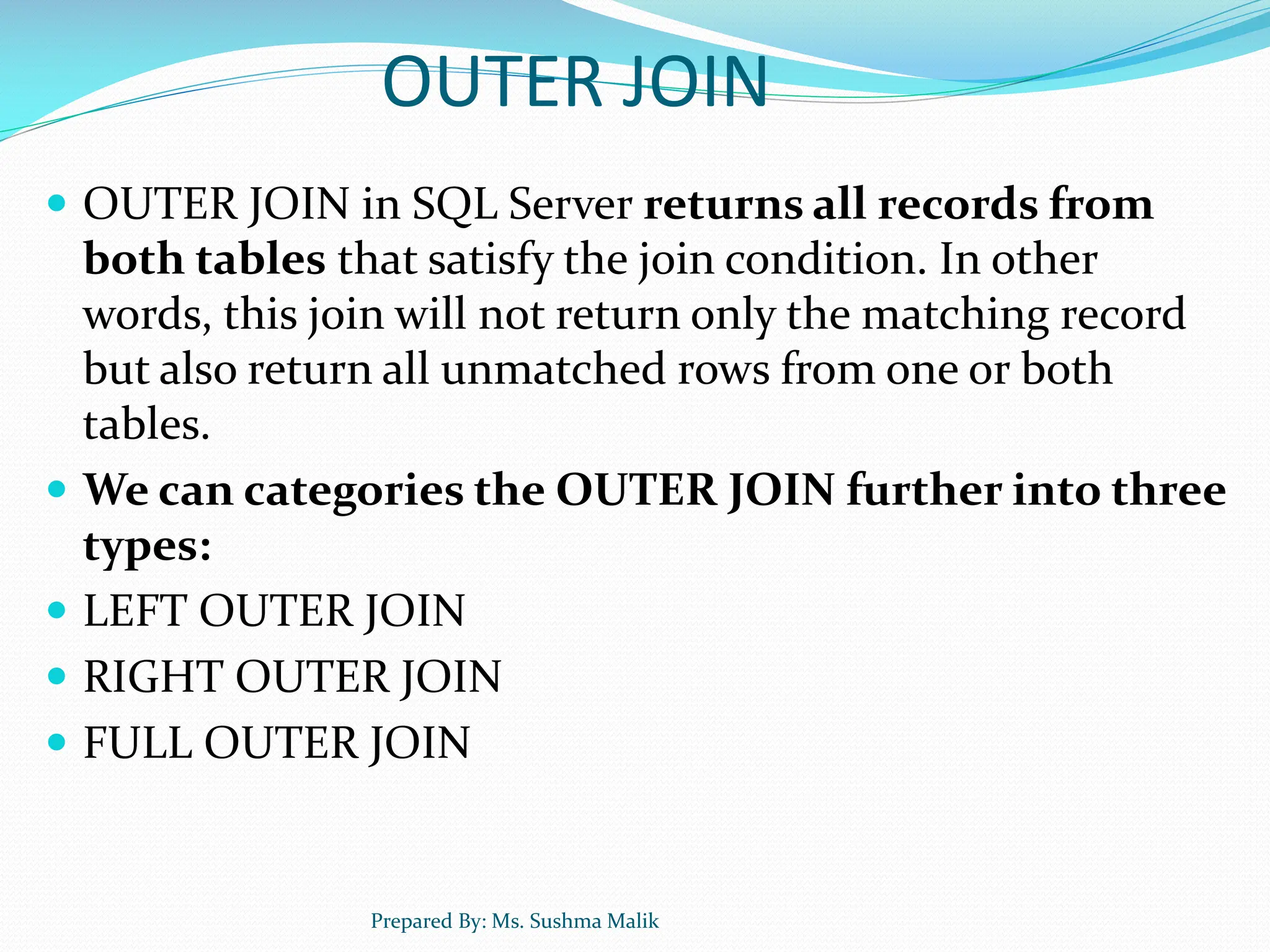 OUTER JOIN  OUTER JOIN in SQL Server returns all records from both tables that satisfy the join condition. In other words, this join will not return only the matching record but also return all unmatched rows from one or both tables.  We can categories the OUTER JOIN further into three types:  LEFT OUTER JOIN  RIGHT OUTER JOIN  FULL OUTER JOIN Prepared By: Ms. Sushma Malik 