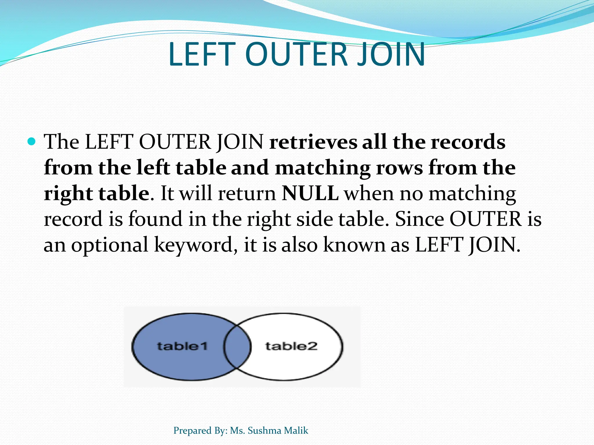 LEFT OUTER JOIN  The LEFT OUTER JOIN retrieves all the records from the left table and matching rows from the right table. It will return NULL when no matching record is found in the right side table. Since OUTER is an optional keyword, it is also known as LEFT JOIN. Prepared By: Ms. Sushma Malik 