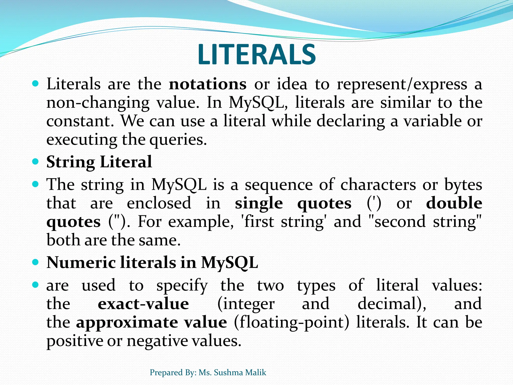 LITERALS  Literals are the notations or idea to represent/express a non-changing value. In MySQL, literals are similar to the constant. We can use a literal while declaring a variable or executing the queries.  String Literal  The string in MySQL is a sequence of characters or bytes that are enclosed in single quotes (') or double quotes ("). For example, 'first string' and "second string" both are the same.  Numeric literals in MySQL  are used to specify the two types of literal values: the exact-value (integer and decimal), and the approximate value (floating-point) literals. It can be positive or negative values. Prepared By: Ms. Sushma Malik 