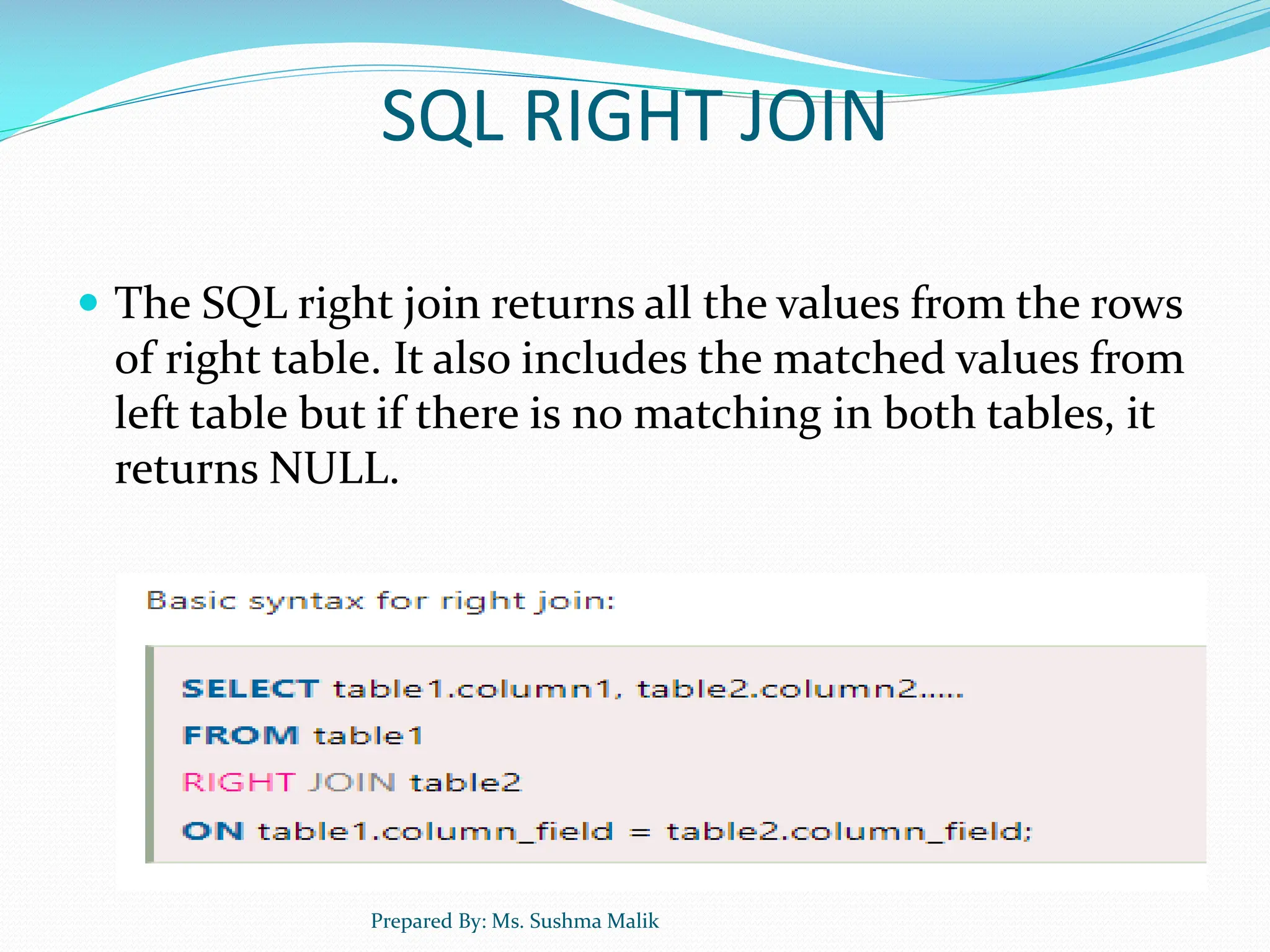 SQL RIGHT JOIN  The SQL right join returns all the values from the rows of right table. It also includes the matched values from left table but if there is no matching in both tables, it returns NULL. Prepared By: Ms. Sushma Malik 